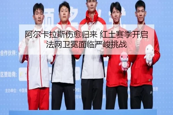阿尔卡拉斯伤愈归来 红土赛季开启 法网卫冕面临严峻挑战