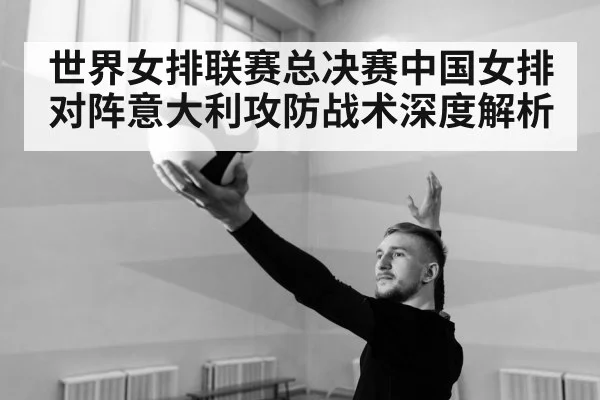世界女排联赛总决赛中国女排对阵意大利攻防战术深度解析