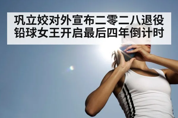 巩立姣对外宣布二零二八退役铅球女王开启最后四年倒计时